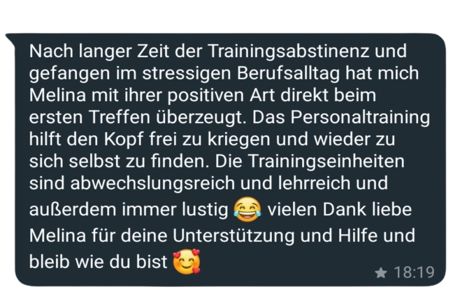 Nach langer Zeit der Trainingsabstinenz und gefangen im stressigen Berufsalltag hat mich Melina mit ihrer positiven Art direkt beim ersten Treffen überzeugt. Das Personaltraining hilft den Kopf frei zu kriegen und wieder zu sich selbst zu finden. Die Trainingseinheiten sind abwechslungsreich und lehrreich und außerdem immer lustig & vielen Dank liebe Melina für deine Unterstützung und Hilfe und bleib wie du bist