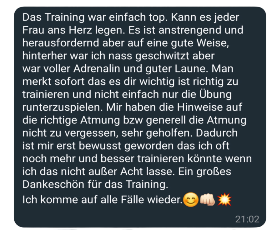 Das Training war einfach top. Kann es jeder Frau ans Herz legen. Es ist anstrengend und herausfordernd aber auf eine gute Weise, hinterher war ich nass geschwitzt aber war voller Adrenalin und guter Laune. Man merkt sofort das es dir wichtig ist richtig zu trainieren und nicht einfach nur die Übung runterzuspielen. Mir haben die Hinweise auf die richtige Atmung bzw generell die Atmung nicht zu vergessen, sehr geholfen. Dadurch ist mir erst bewusst geworden das ich oft noch mehr und besser trainieren könnte wenn ich das nicht außer Acht lasse. Ein großes Dankeschön für das Training. Ich komme auf alle Fälle wieder.