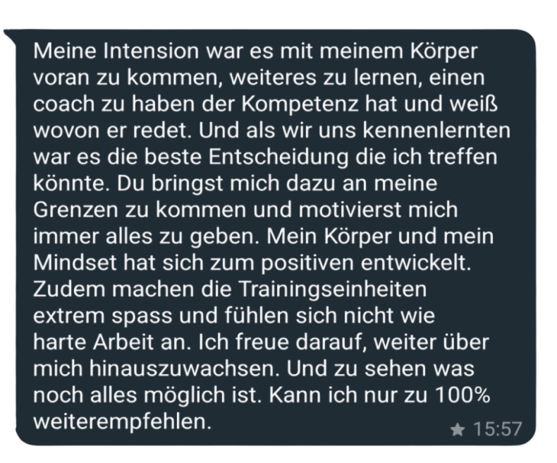 Meine Intension war es mit meinem Körper voran zu kommen, weiteres zu lernen, einen coach zu haben der Kompetenz hat und weiß wovon er redet. Und als wir uns kennenlernten war es die beste Entscheidung die ich treffen könnte. Du bringst mich dazu an meine Grenzen zu kommen und motivierst mich immer alles zu geben. Mein Körper und mein Mindset hat sich zum positiven entwickelt.
Zudem machen die Trainingseinheiten extrem spass und fühlen sich nicht wie harte Arbeit an. Ich freue darauf, weiter über mich hinauszuwachsen. Und zu sehen was noch alles möglich ist. Kann ich nur zu 100% weiterempfehlen.