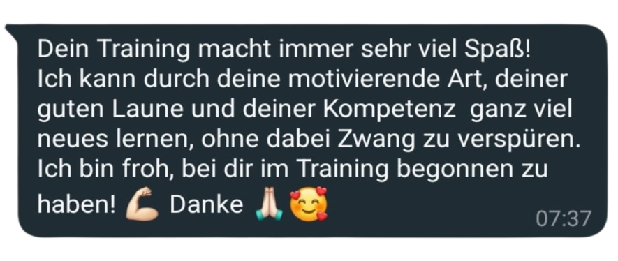 Dein Training macht immer sehr viel Spaß!
Ich kann durch deine motivierende Art, deiner guten Laune und deiner Kompetenz ganz viel neues lernen, ohne dabei Zwang zu verspüren.
Ich bin froh, bei dir im Training begonnen zu haben! Danke