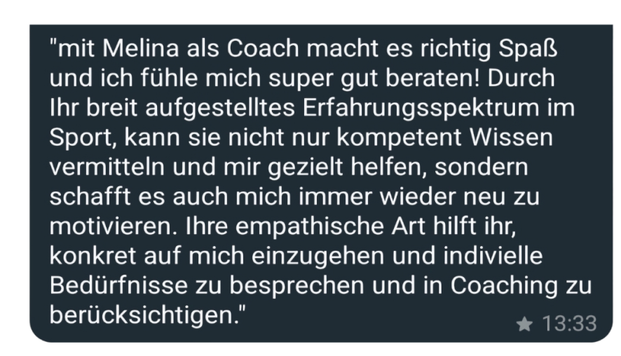 "mit Melina als Coach macht es richtig Spaß und ich fühle mich super gut beraten! Durch Ihr breit aufgestelltes Erfahrungsspektrum im Sport, kann sie nicht nur kompetent Wissen vermitteln und mir gezielt helfen, sondern schafft es auch mich immer wieder neu zu motivieren. Ihre empathische Art hilft ihr, konkret auf mich einzugehen und indivielle Bedürfnisse zu besprechen und in Coaching zu berücksichtigen."