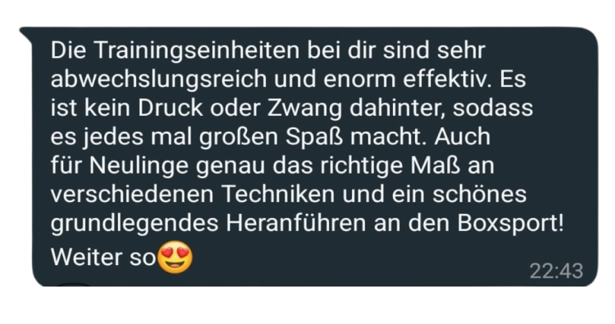 Die Trainingseinheiten bei dir sind sehr abwechslungsreich und enorm effektiv. Es ist kein Druck oder Zwang dahinter, sodass es jedes mal großen Spaß macht. Auch für Neulinge genau das richtige Maß an verschiedenen Techniken und ein schönes grundlegendes Heranführen an den Boxsport! Weiter so