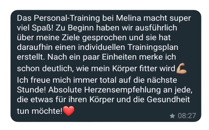 Das Personal-Training bei Melina macht super viel Spaß! Zu Beginn haben wir ausführlich über meine Ziele gesprochen und sie hat daraufhin einen individuellen Trainingsplan erstellt. Nach ein paar Einheiten merke ich schon deutlich, wie mein Körper fitter wird Ich freue mich immer total auf die nächste Stunde! Absolute Herzensempfehlung an jede, die etwas für ihren Körper und die Gesundheit tun möchte!